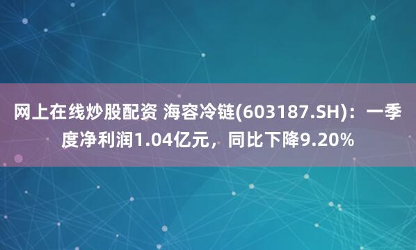 网上在线炒股配资 海容冷链(603187.SH)：一季度净利润1.04亿元，同比下降9.20%