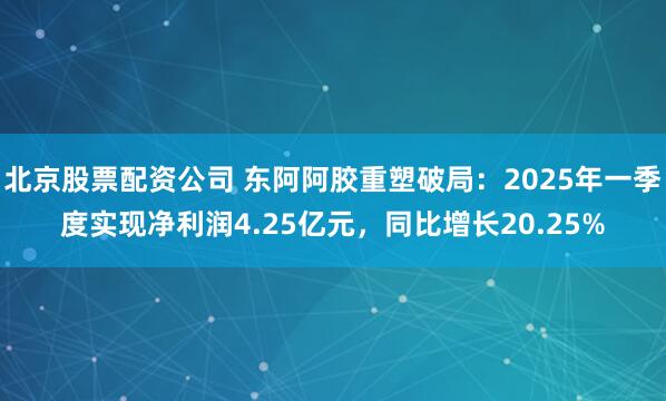 北京股票配资公司 东阿阿胶重塑破局：2025年一季度实现净利润4.25亿元，同比增长20.25%
