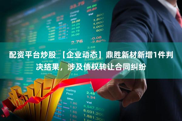 配资平台炒股 【企业动态】鼎胜新材新增1件判决结果，涉及债权转让合同纠纷