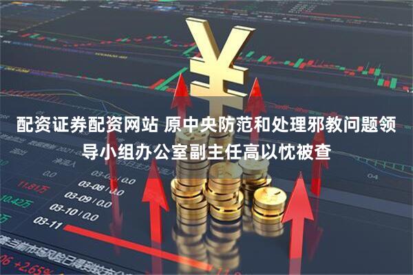 配资证券配资网站 原中央防范和处理邪教问题领导小组办公室副主任高以忱被查
