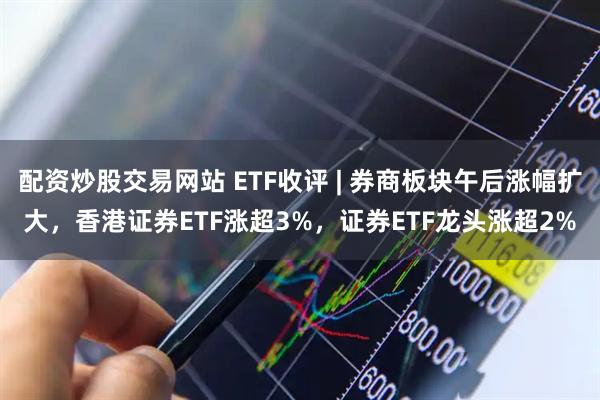 配资炒股交易网站 ETF收评 | 券商板块午后涨幅扩大，香港证券ETF涨超3%，证券ETF龙头涨超2%