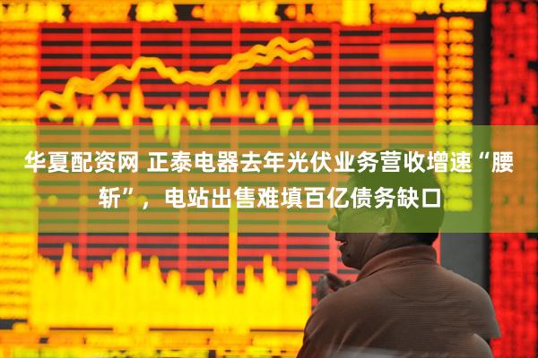 华夏配资网 正泰电器去年光伏业务营收增速“腰斩”，电站出售难填百亿债务缺口
