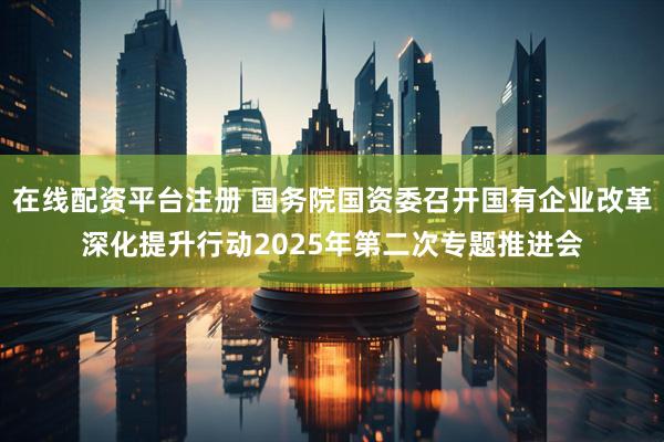 在线配资平台注册 国务院国资委召开国有企业改革深化提升行动2025年第二次专题推进会
