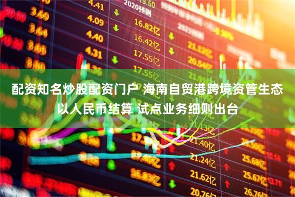配资知名炒股配资门户 海南自贸港跨境资管生态以人民币结算 试点业务细则出台