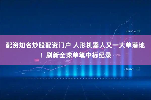 配资知名炒股配资门户 人形机器人又一大单落地！刷新全球单笔中标纪录