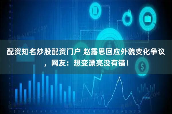 配资知名炒股配资门户 赵露思回应外貌变化争议，网友：想变漂亮没有错！