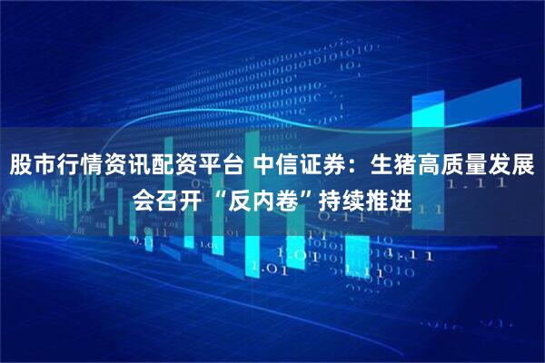 股市行情资讯配资平台 中信证券：生猪高质量发展会召开 “反内卷”持续推进