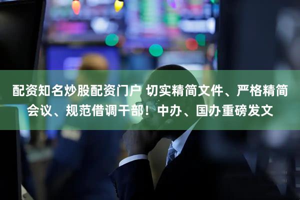 配资知名炒股配资门户 切实精简文件、严格精简会议、规范借调干部！中办、国办重磅发文