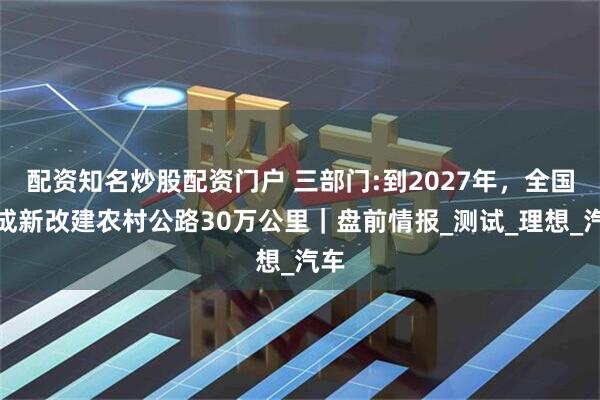 配资知名炒股配资门户 三部门:到2027年，全国完成新改建农村公路30万公里｜盘前情报_测试_理想_汽车