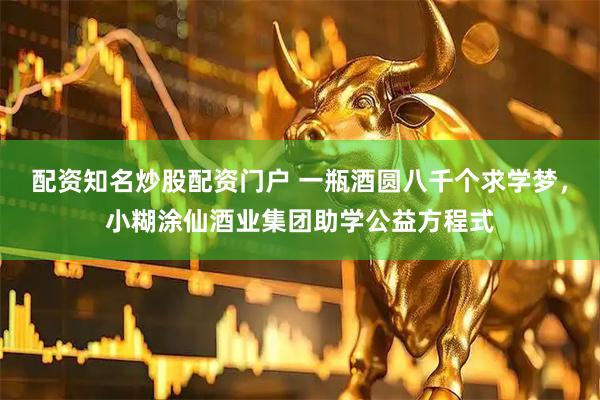 配资知名炒股配资门户 一瓶酒圆八千个求学梦，小糊涂仙酒业集团助学公益方程式
