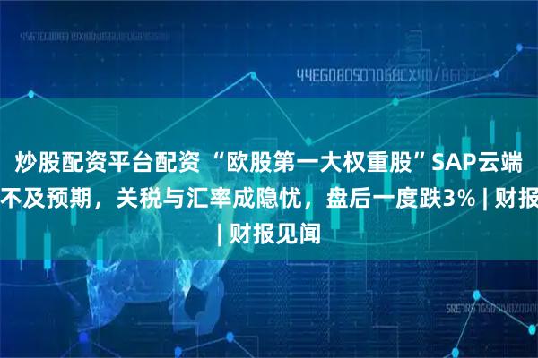 炒股配资平台配资 “欧股第一大权重股”SAP云端销售不及预期，关税与汇率成隐忧，盘后一度跌3% | 财报见闻
