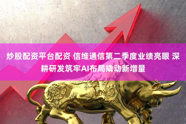 炒股配资平台配资 信维通信第二季度业绩亮眼 深耕研发筑牢AI布局撬动新增量