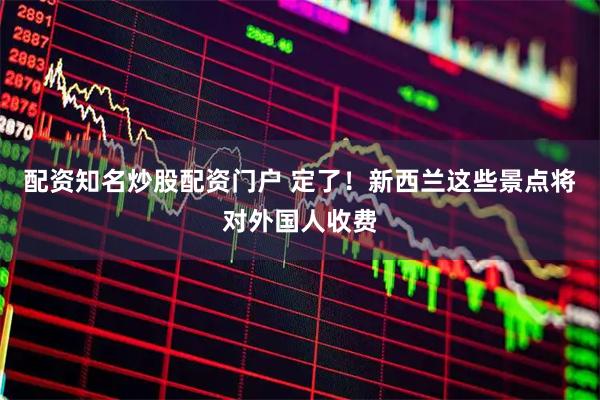 配资知名炒股配资门户 定了！新西兰这些景点将对外国人收费