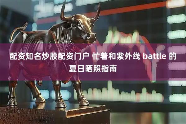 配资知名炒股配资门户 忙着和紫外线 battle 的夏日晒照指南