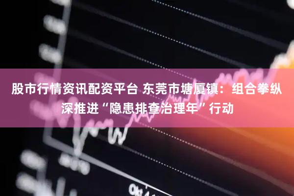 股市行情资讯配资平台 东莞市塘厦镇：组合拳纵深推进“隐患排查治理年”行动