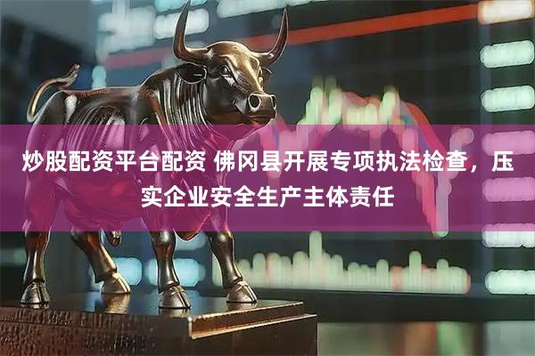 炒股配资平台配资 佛冈县开展专项执法检查，压实企业安全生产主体责任