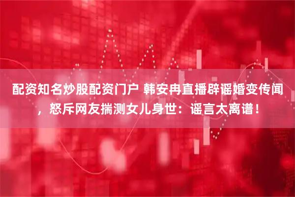 配资知名炒股配资门户 韩安冉直播辟谣婚变传闻，怒斥网友揣测女儿身世：谣言太离谱！