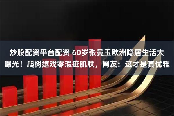 炒股配资平台配资 60岁张曼玉欧洲隐居生活大曝光！爬树嬉戏零瑕疵肌肤，网友：这才是真优雅