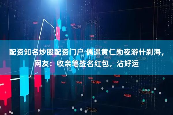 配资知名炒股配资门户 偶遇黄仁勋夜游什刹海，网友：收亲笔签名红包，沾好运