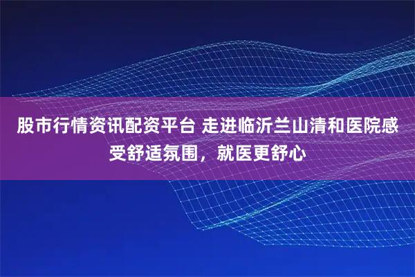 股市行情资讯配资平台 走进临沂兰山清和医院感受舒适氛围，就医更舒心
